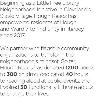 Beginning as a Little Free Library Neighborhood Initiative in Cleveland’s  Slavic Village, Hough Reads has empowered residents of Hough  and Ward 7 to find unity in literacy  since 2017. We partner with flagship community organizations to transform the neighborhood’s mindset. So far,  Hough Reads has donated 1200 books  to 300 children, dedicated 40 hours  to reading aloud at public events, and inspired 30 functionally illiterate adults  to change their lives. 